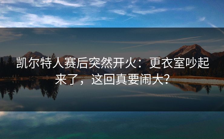 凯尔特人赛后突然开火：更衣室吵起来了，这回真要闹大？